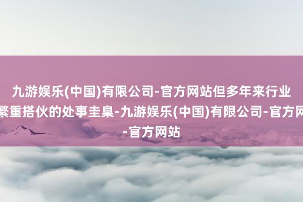 九游娱乐(中国)有限公司-官方网站但多年来行业仍繁重搭伙的处事圭臬-九游娱乐(中国)有限公司-官方网站