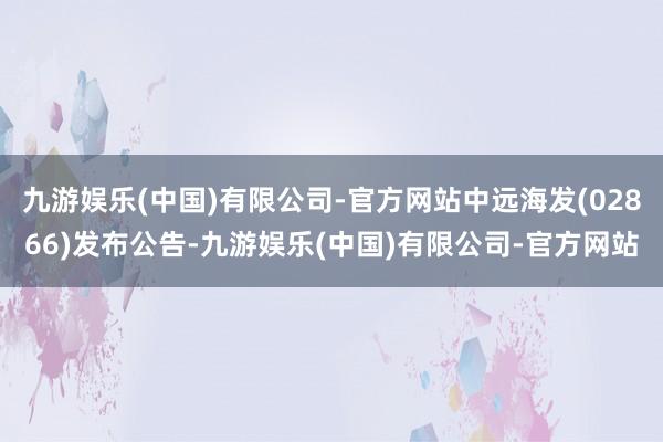 九游娱乐(中国)有限公司-官方网站中远海发(02866)发布公告-九游娱乐(中国)有限公司-官方网站