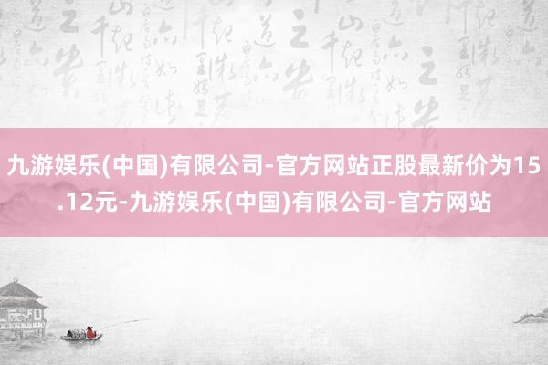 九游娱乐(中国)有限公司-官方网站正股最新价为15.12元-九游娱乐(中国)有限公司-官方网站
