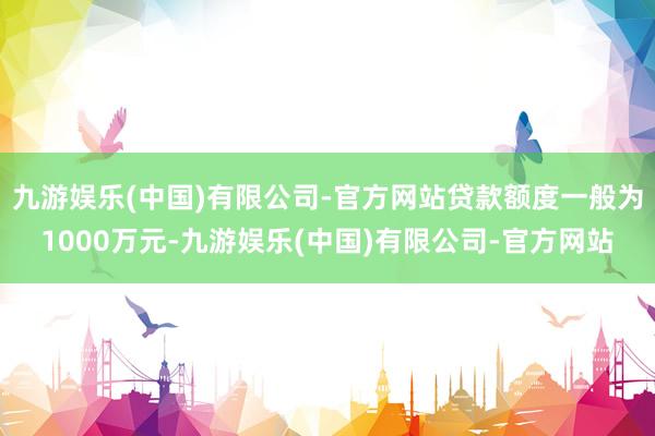 九游娱乐(中国)有限公司-官方网站贷款额度一般为1000万元-九游娱乐(中国)有限公司-官方网站