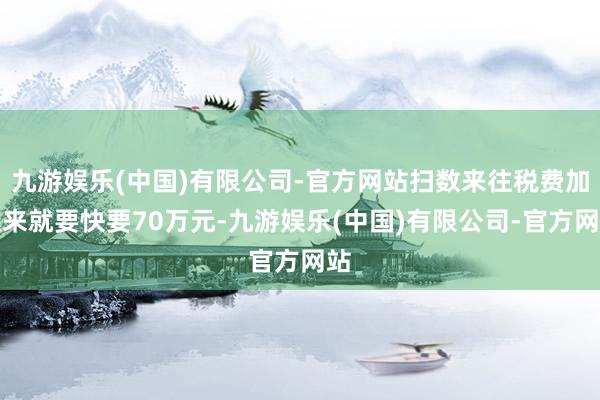 九游娱乐(中国)有限公司-官方网站扫数来往税费加起来就要快要70万元-九游娱乐(中国)有限公司-官方网站