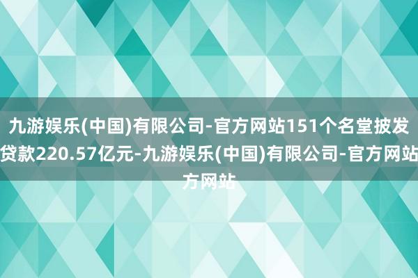 九游娱乐(中国)有限公司-官方网站151个名堂披发贷款220.57亿元-九游娱乐(中国)有限公司-官方网站