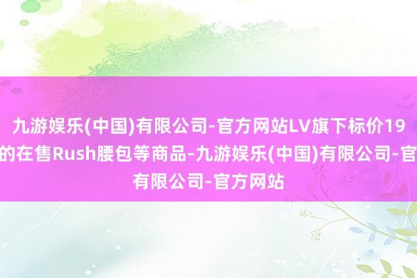 九游娱乐(中国)有限公司-官方网站LV旗下标价19000元的在售Rush腰包等商品-九游娱乐(中国)有限公司-官方网站