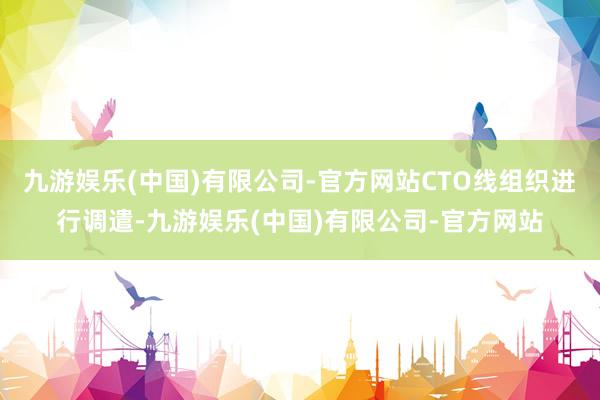 九游娱乐(中国)有限公司-官方网站CTO线组织进行调遣-九游娱乐(中国)有限公司-官方网站