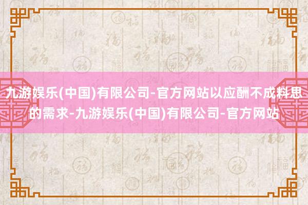 九游娱乐(中国)有限公司-官方网站以应酬不成料思的需求-九游娱乐(中国)有限公司-官方网站