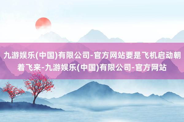 九游娱乐(中国)有限公司-官方网站要是飞机启动朝着飞来-九游娱乐(中国)有限公司-官方网站