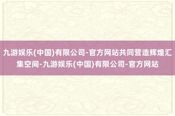 九游娱乐(中国)有限公司-官方网站共同营造辉煌汇集空间-九游娱乐(中国)有限公司-官方网站