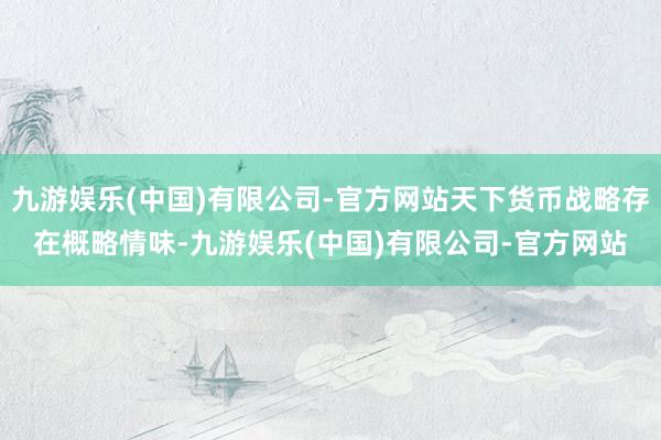 九游娱乐(中国)有限公司-官方网站天下货币战略存在概略情味-九游娱乐(中国)有限公司-官方网站