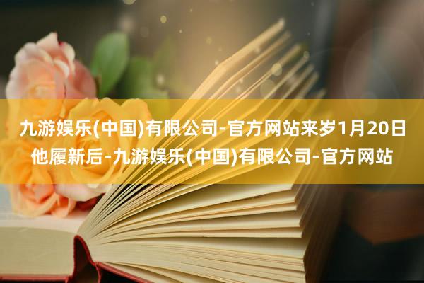 九游娱乐(中国)有限公司-官方网站来岁1月20日他履新后-九游娱乐(中国)有限公司-官方网站