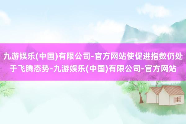 九游娱乐(中国)有限公司-官方网站使促进指数仍处于飞腾态势-九游娱乐(中国)有限公司-官方网站