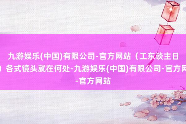 九游娱乐(中国)有限公司-官方网站（工东谈主日报）各式镜头就在何处-九游娱乐(中国)有限公司-官方网站