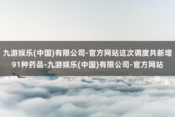 九游娱乐(中国)有限公司-官方网站这次调度共新增91种药品-九游娱乐(中国)有限公司-官方网站