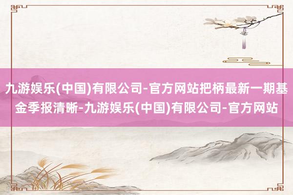九游娱乐(中国)有限公司-官方网站把柄最新一期基金季报清晰-九游娱乐(中国)有限公司-官方网站