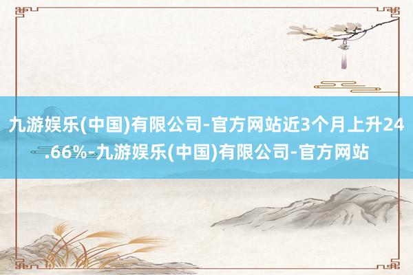 九游娱乐(中国)有限公司-官方网站近3个月上升24.66%-九游娱乐(中国)有限公司-官方网站