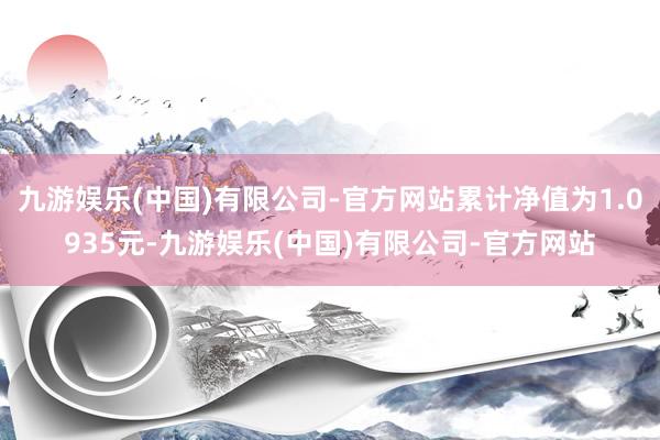 九游娱乐(中国)有限公司-官方网站累计净值为1.0935元-九游娱乐(中国)有限公司-官方网站